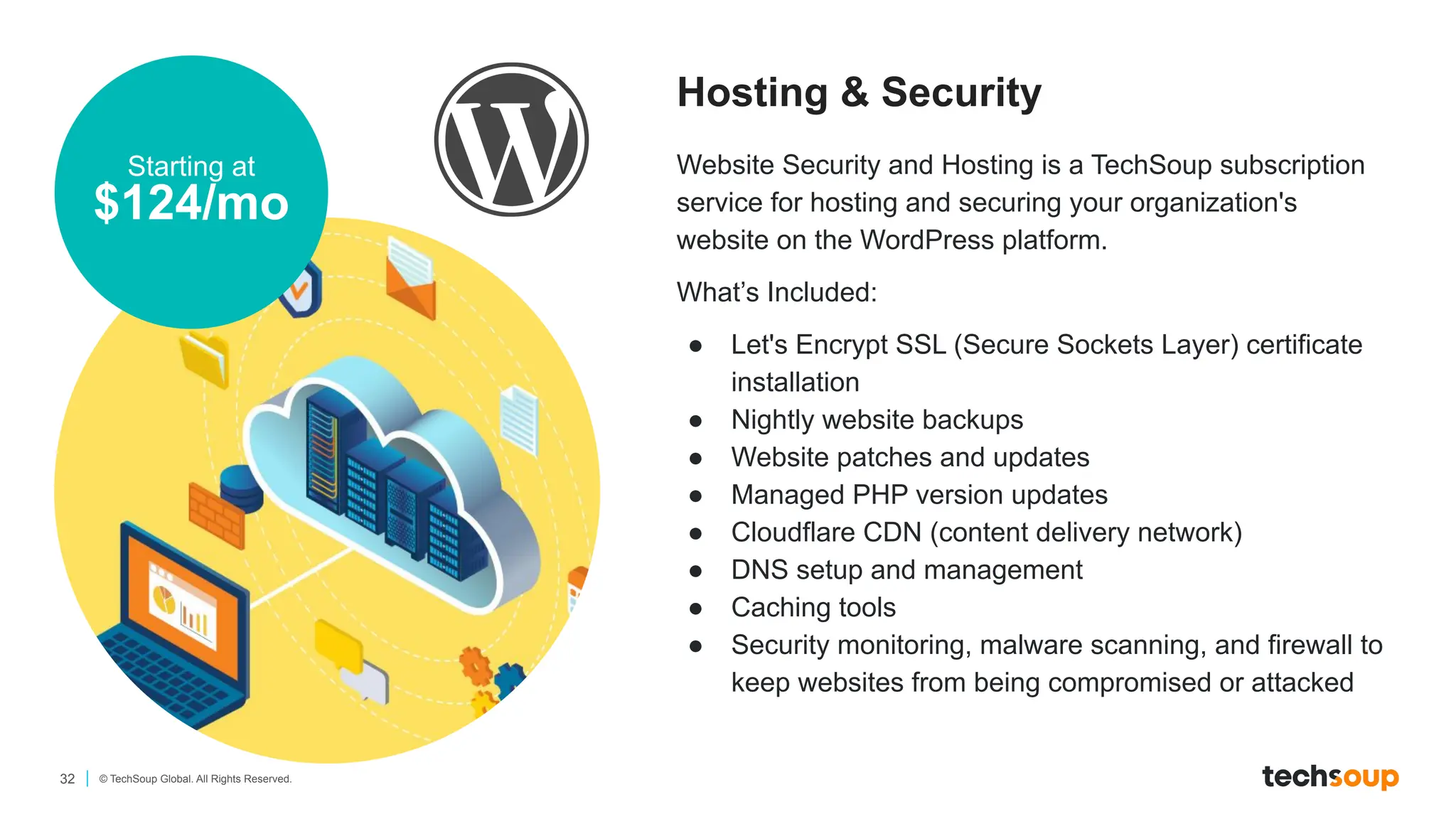 32 © TechSoup Global. All Rights Reserved.
Hosting & Security
Starting at
$124/mo
Website Security and Hosting is a TechSoup subscription
service for hosting and securing your organization's
website on the WordPress platform.
What’s Included:
● Let's Encrypt SSL (Secure Sockets Layer) certificate
installation
● Nightly website backups
● Website patches and updates
● Managed PHP version updates
● Cloudflare CDN (content delivery network)
● DNS setup and management
● Caching tools
● Security monitoring, malware scanning, and firewall to
keep websites from being compromised or attacked
 