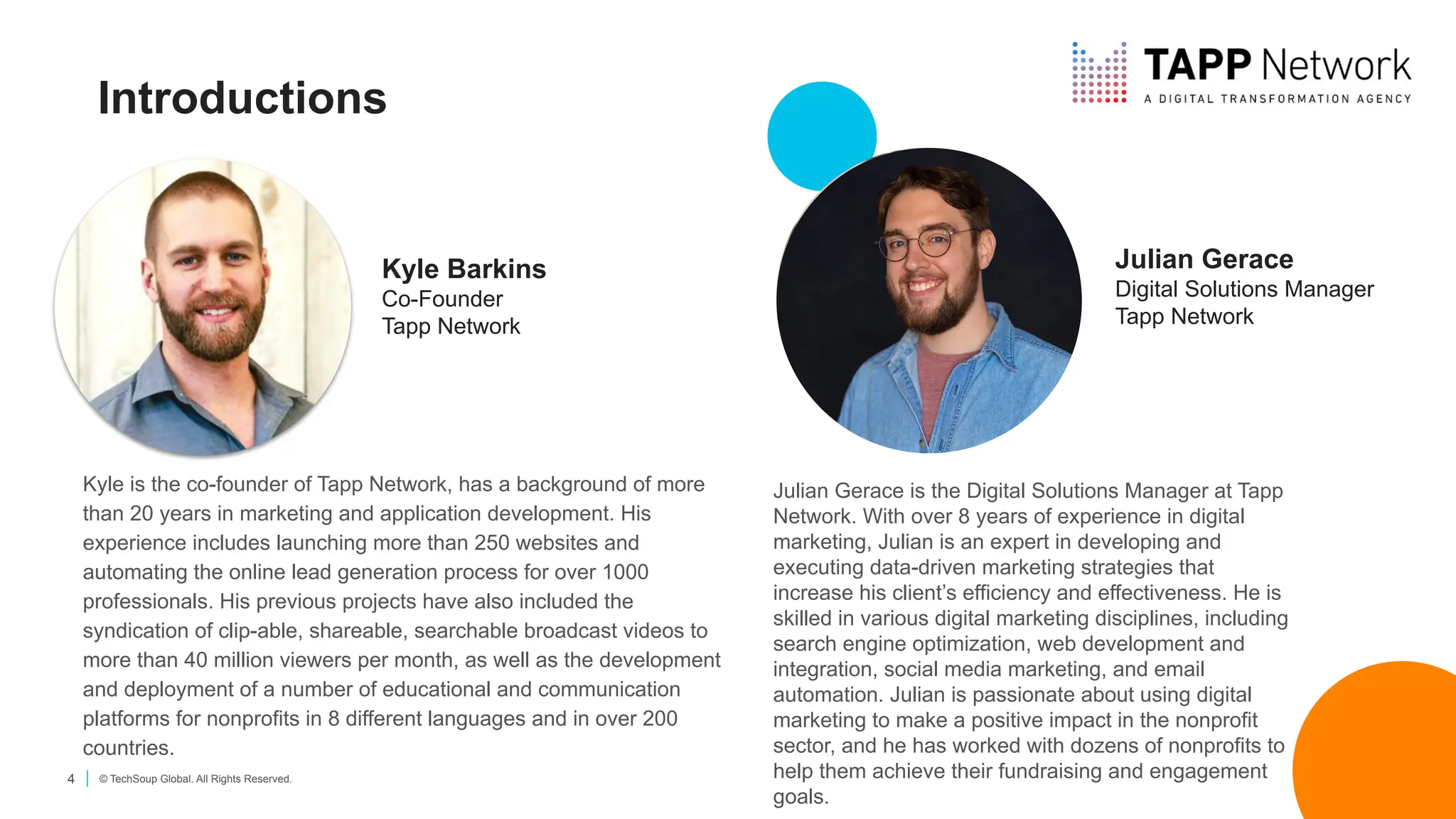 4 © TechSoup Global. All Rights Reserved.
Introductions
Kyle Barkins
Co-Founder
Tapp Network
Kyle is the co-founder of Tapp Network, has a background of more
than 20 years in marketing and application development. His
experience includes launching more than 250 websites and
automating the online lead generation process for over 1000
professionals. His previous projects have also included the
syndication of clip-able, shareable, searchable broadcast videos to
more than 40 million viewers per month, as well as the development
and deployment of a number of educational and communication
platforms for nonprofits in 8 different languages and in over 200
countries.
Julian Gerace is the Digital Solutions Manager at Tapp
Network. With over 8 years of experience in digital
marketing, Julian is an expert in developing and
executing data-driven marketing strategies that
increase his client’s efficiency and effectiveness. He is
skilled in various digital marketing disciplines, including
search engine optimization, web development and
integration, social media marketing, and email
automation. Julian is passionate about using digital
marketing to make a positive impact in the nonprofit
sector, and he has worked with dozens of nonprofits to
help them achieve their fundraising and engagement
goals.
Julian Gerace
Digital Solutions Manager
Tapp Network
 