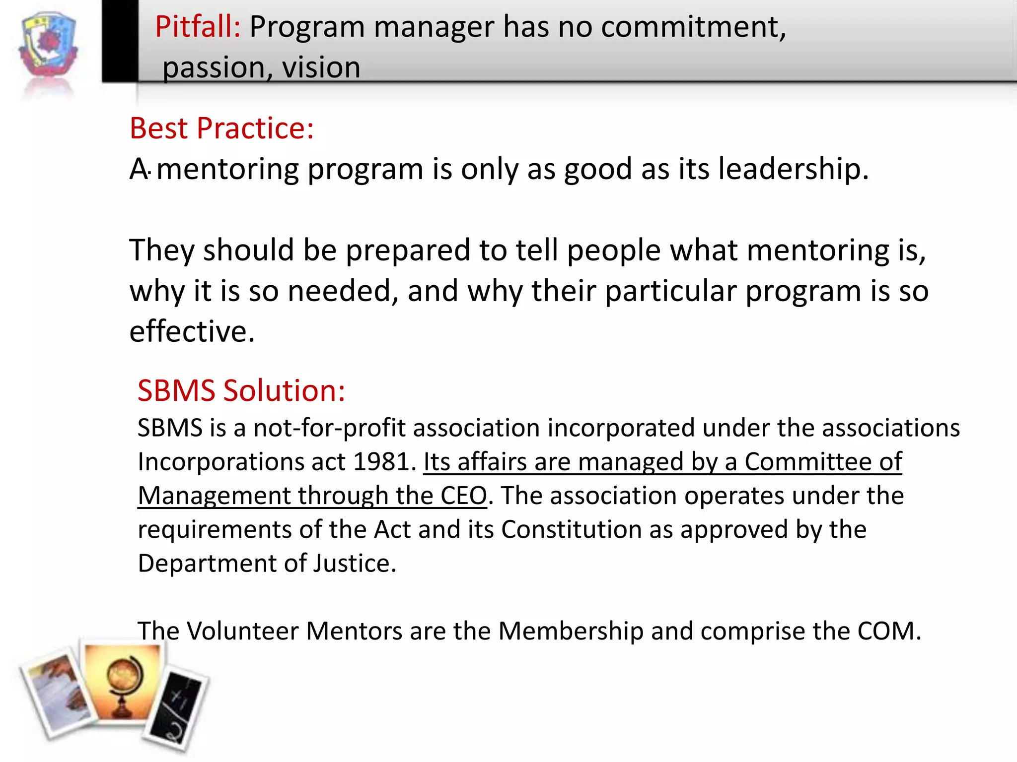 Pitfall: Program manager has no commitment,
passion, vision
Best Practice:
A. mentoring program is only as good as its leadership.

They should be prepared to tell people what mentoring is,
why it is so needed, and why their particular program is so
effective.
SBMS Solution:
SBMS is a not-for-profit association incorporated under the associations
Incorporations act 1981. Its affairs are managed by a Committee of
Management through the CEO. The association operates under the
requirements of the Act and its Constitution as approved by the
Department of Justice.
The Volunteer Mentors are the Membership and comprise the COM.

 