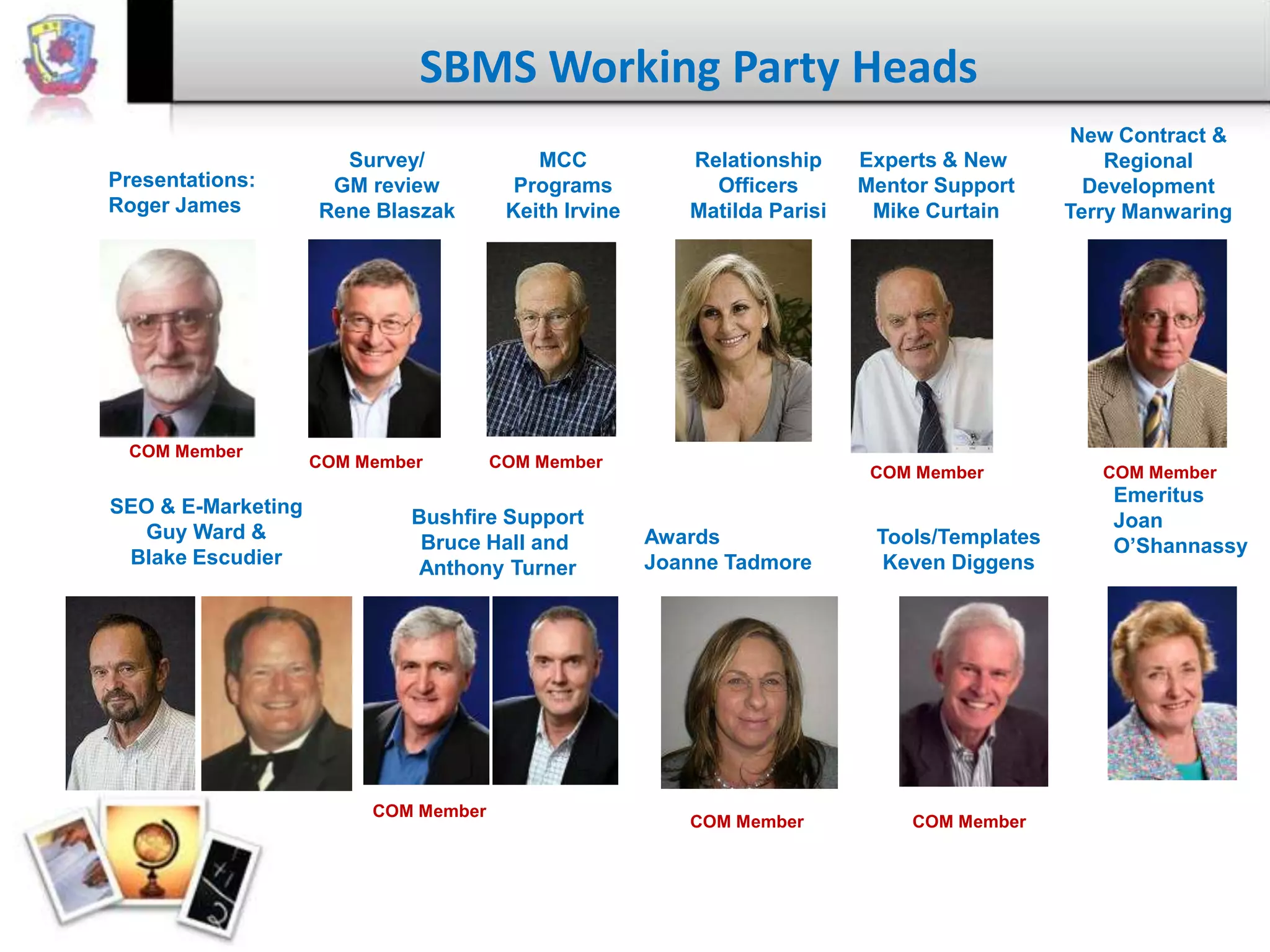 SBMS Working Party Heads
Presentations:
Roger James

COM Member

SEO & E-Marketing
Guy Ward &
Blake Escudier

Survey/
GM review
Rene Blaszak

COM Member

MCC
Programs
Keith Irvine

COM Member

Bushfire Support
Bruce Hall and
Anthony Turner

COM Member

Relationship
Officers
Matilda Parisi

Experts & New
Mentor Support
Mike Curtain

COM Member

Awards
Joanne Tadmore

COM Member

Tools/Templates
Keven Diggens

COM Member

New Contract &
Regional
Development
Terry Manwaring

COM Member

Emeritus
Joan
O’Shannassy

 
