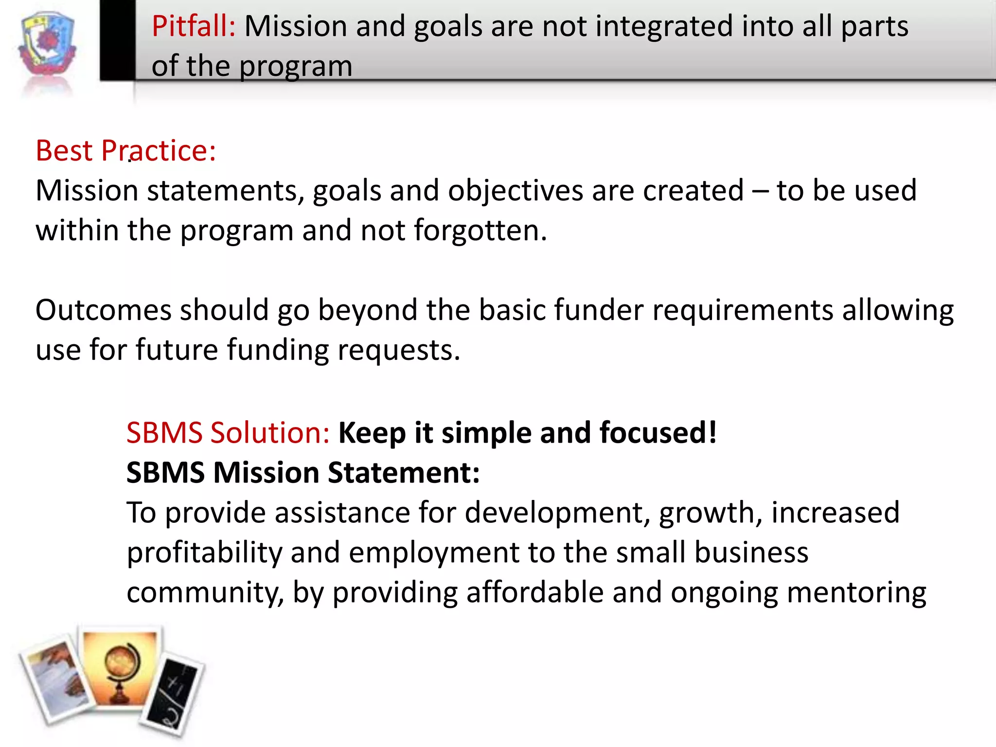 Pitfall: Mission and goals are not integrated into all parts
of the program
Best Practice:
.
Mission statements, goals and objectives are created – to be used
within the program and not forgotten.
Outcomes should go beyond the basic funder requirements allowing
use for future funding requests.

SBMS Solution: Keep it simple and focused!
SBMS Mission Statement:
To provide assistance for development, growth, increased
profitability and employment to the small business
community, by providing affordable and ongoing mentoring

 