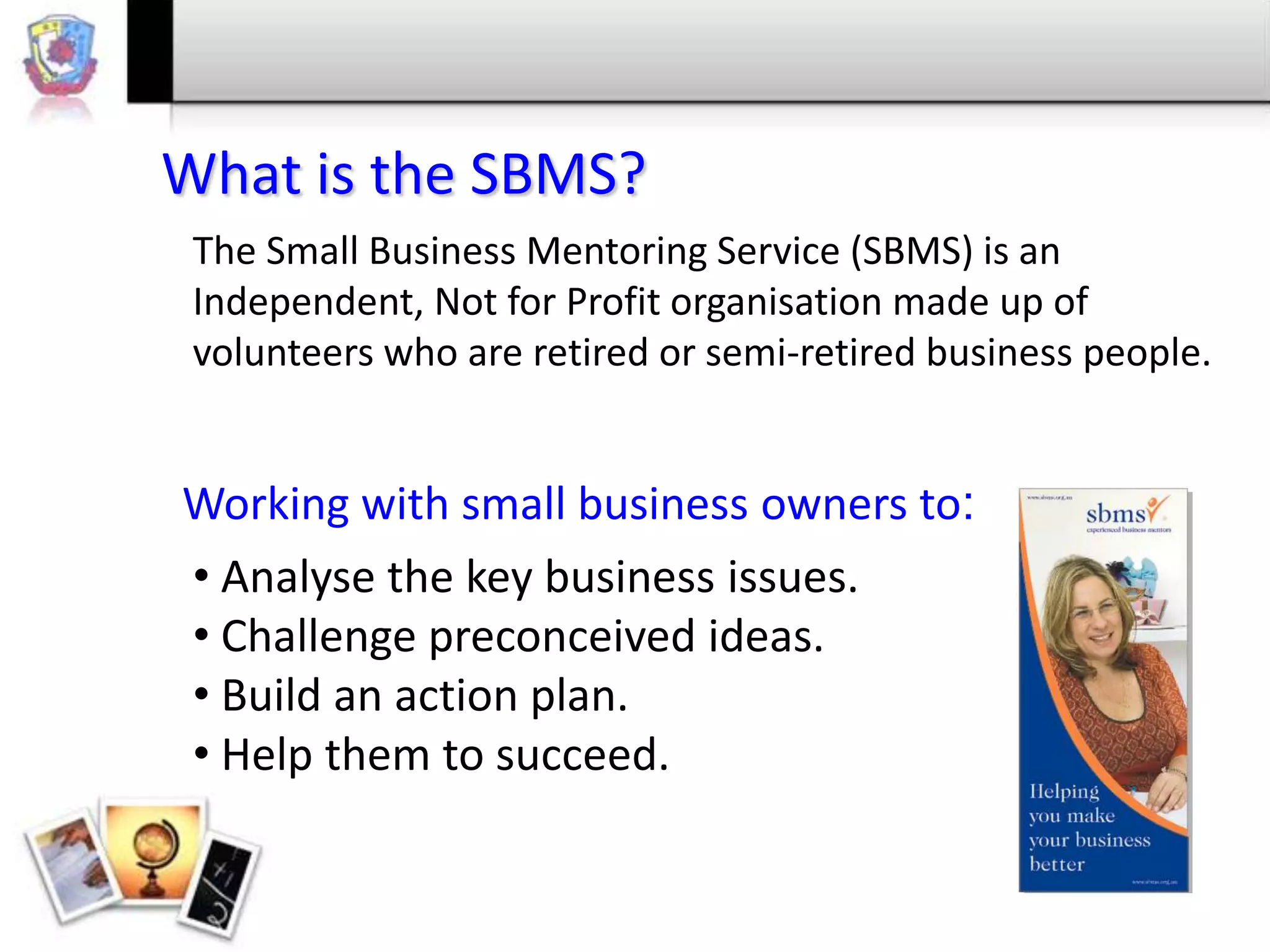 What is the SBMS?
The Small Business Mentoring Service (SBMS) is an
Independent, Not for Profit organisation made up of
volunteers who are retired or semi-retired business people.

Working with small business owners to:
• Analyse the key business issues.
• Challenge preconceived ideas.
• Build an action plan.
• Help them to succeed.

 