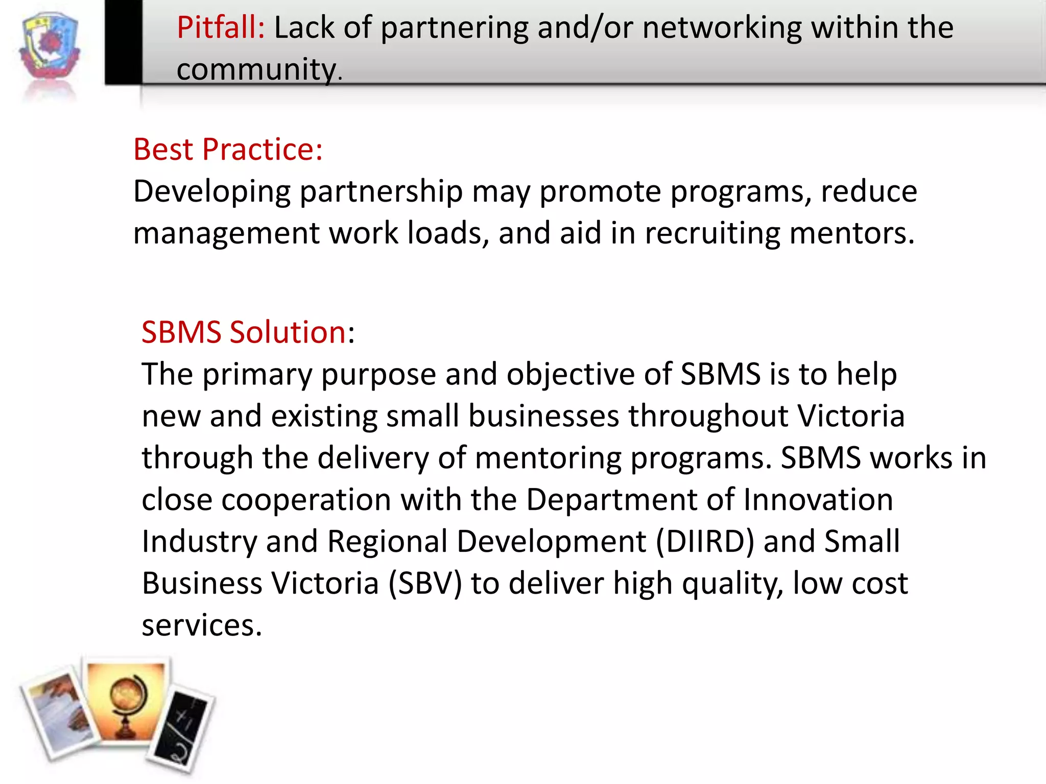 Pitfall: Lack of partnering and/or networking within the
community.
Best Practice:
Developing partnership may promote programs, reduce
management work loads, and aid in recruiting mentors.
SBMS Solution:
The primary purpose and objective of SBMS is to help
new and existing small businesses throughout Victoria
through the delivery of mentoring programs. SBMS works in
close cooperation with the Department of Innovation
Industry and Regional Development (DIIRD) and Small
Business Victoria (SBV) to deliver high quality, low cost
services.

 