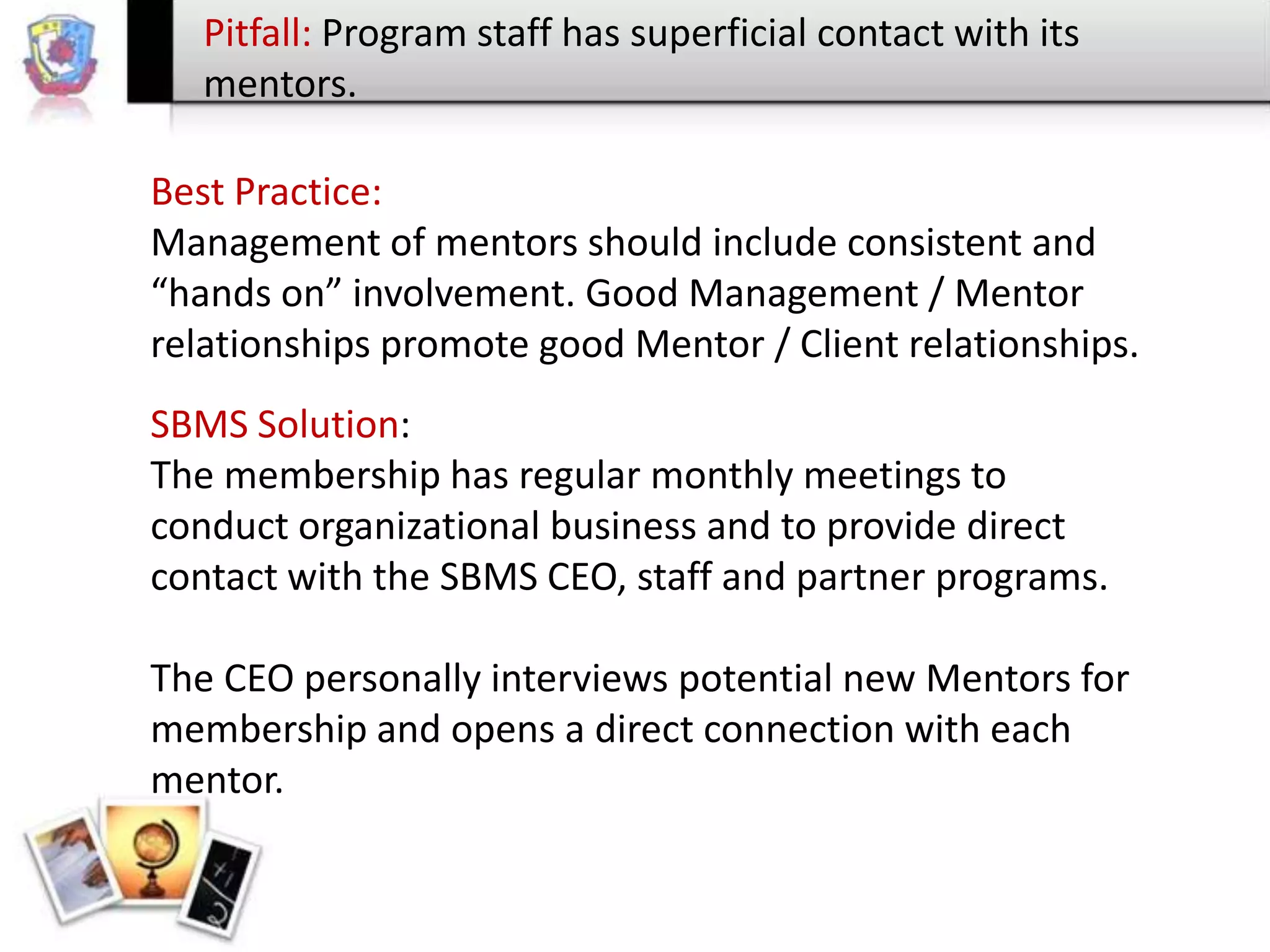 Pitfall: Program staff has superficial contact with its
mentors.
Best Practice:
Management of mentors should include consistent and
“hands on” involvement. Good Management / Mentor
relationships promote good Mentor / Client relationships.
SBMS Solution:
The membership has regular monthly meetings to
conduct organizational business and to provide direct
contact with the SBMS CEO, staff and partner programs.
The CEO personally interviews potential new Mentors for
membership and opens a direct connection with each
mentor.

 