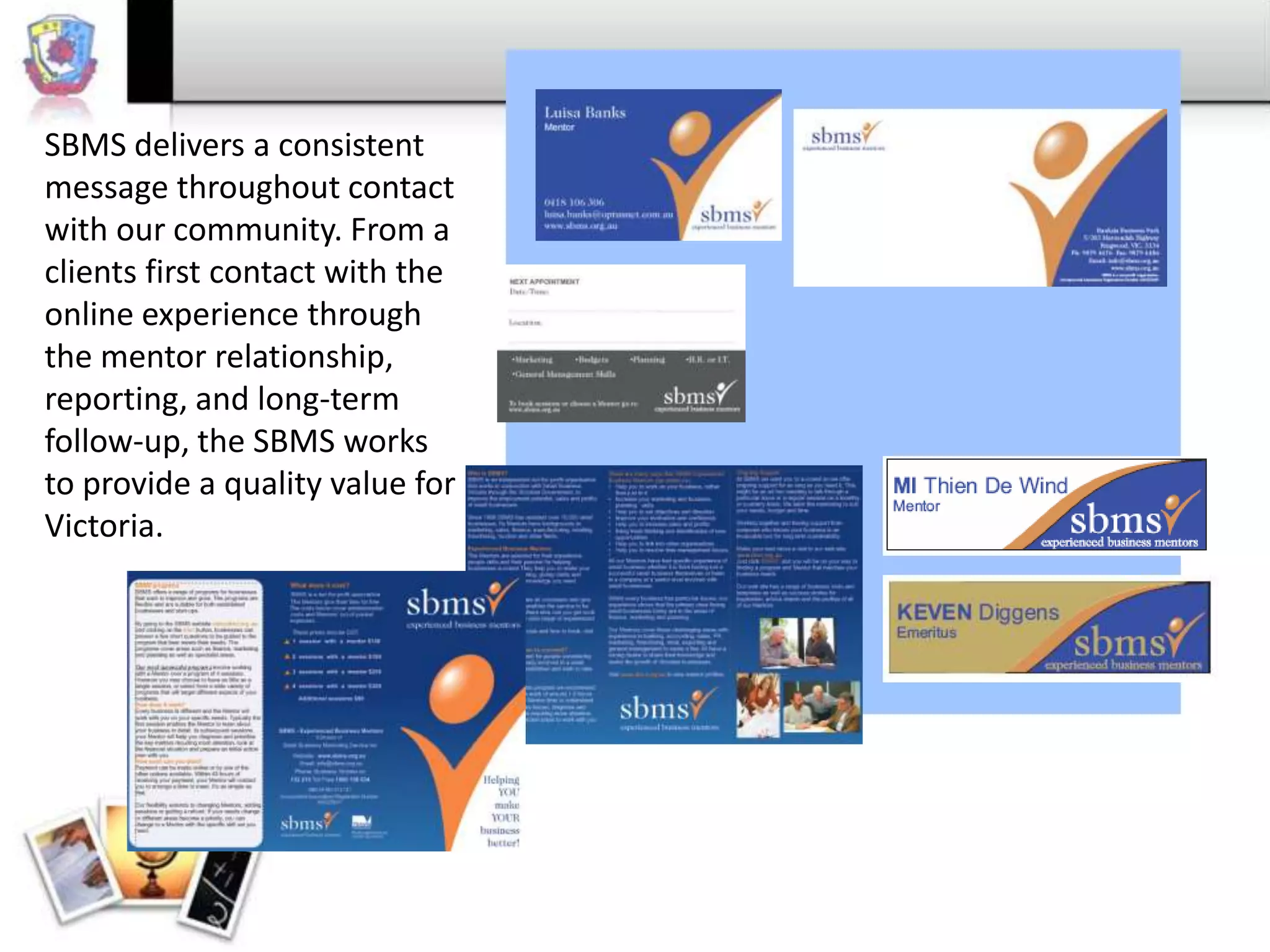 SBMS delivers a consistent
message throughout contact
with our community. From a
clients first contact with the
online experience through
the mentor relationship,
reporting, and long-term
follow-up, the SBMS works
to provide a quality value for
Victoria.

 