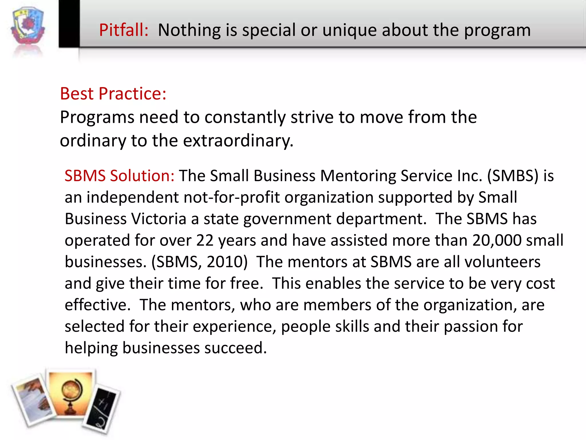 Pitfall: Nothing is special or unique about the program
Best Practice:
Programs need to constantly strive to move from the
ordinary to the extraordinary.
SBMS Solution: The Small Business Mentoring Service Inc. (SMBS) is
an independent not-for-profit organization supported by Small
Business Victoria a state government department. The SBMS has
operated for over 22 years and have assisted more than 20,000 small
businesses. (SBMS, 2010) The mentors at SBMS are all volunteers
and give their time for free. This enables the service to be very cost
effective. The mentors, who are members of the organization, are
selected for their experience, people skills and their passion for
helping businesses succeed.

 