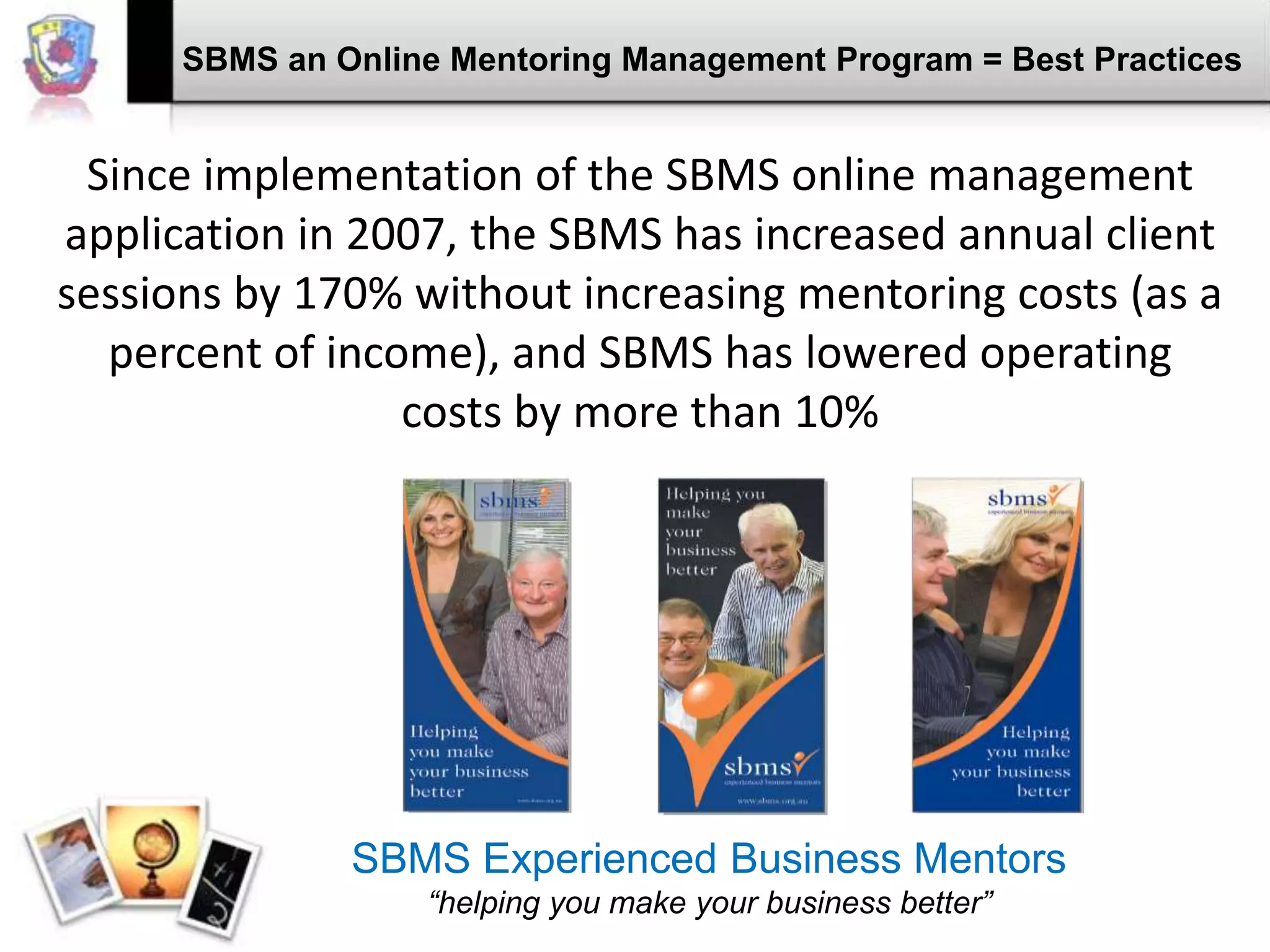 SBMS an Online Mentoring Management Program = Best Practices

Since implementation of the SBMS online management
application in 2007, the SBMS has increased annual client
sessions by 170% without increasing mentoring costs (as a
percent of income), and SBMS has lowered operating
costs by more than 10%

SBMS Experienced Business Mentors
“helping you make your business better”

 