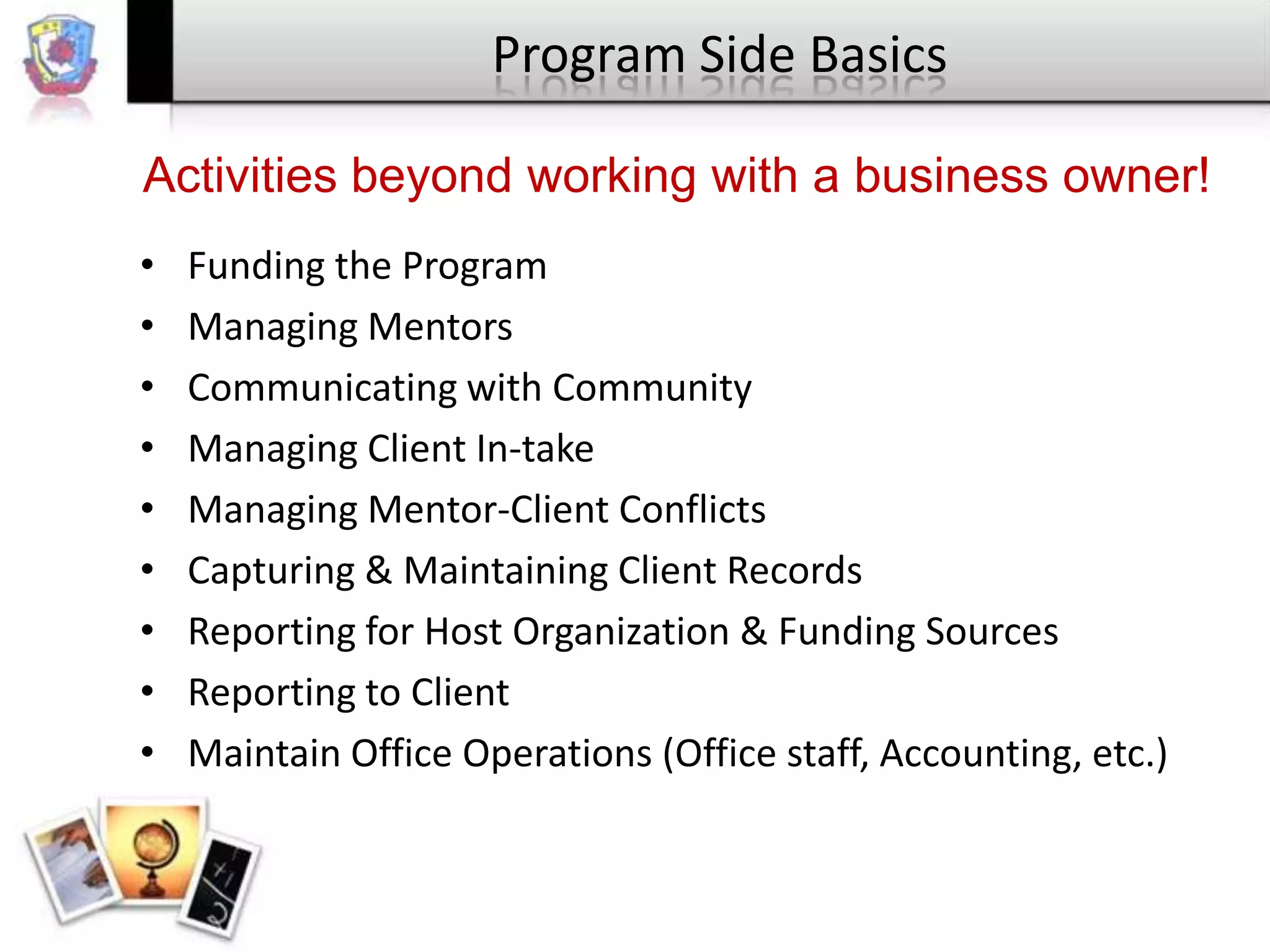 Program Side Basics
Activities beyond working with a business owner!
•
•
•
•
•
•
•
•
•

Funding the Program
Managing Mentors
Communicating with Community
Managing Client In-take
Managing Mentor-Client Conflicts
Capturing & Maintaining Client Records
Reporting for Host Organization & Funding Sources
Reporting to Client
Maintain Office Operations (Office staff, Accounting, etc.)

 