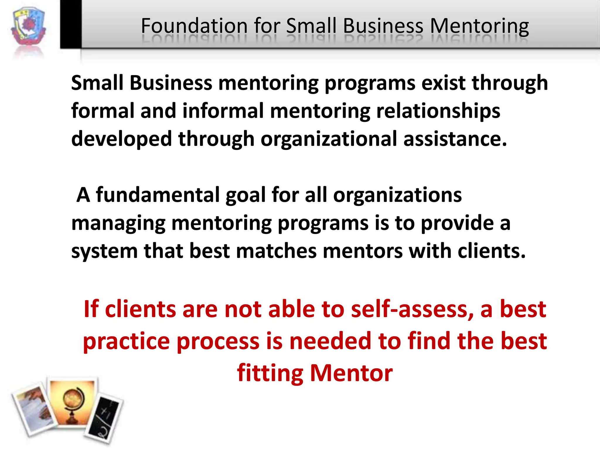 Foundation for Small Business Mentoring
Small Business mentoring programs exist through
formal and informal mentoring relationships
developed through organizational assistance.
A fundamental goal for all organizations
managing mentoring programs is to provide a
system that best matches mentors with clients.

If clients are not able to self-assess, a best
practice process is needed to find the best
fitting Mentor

 