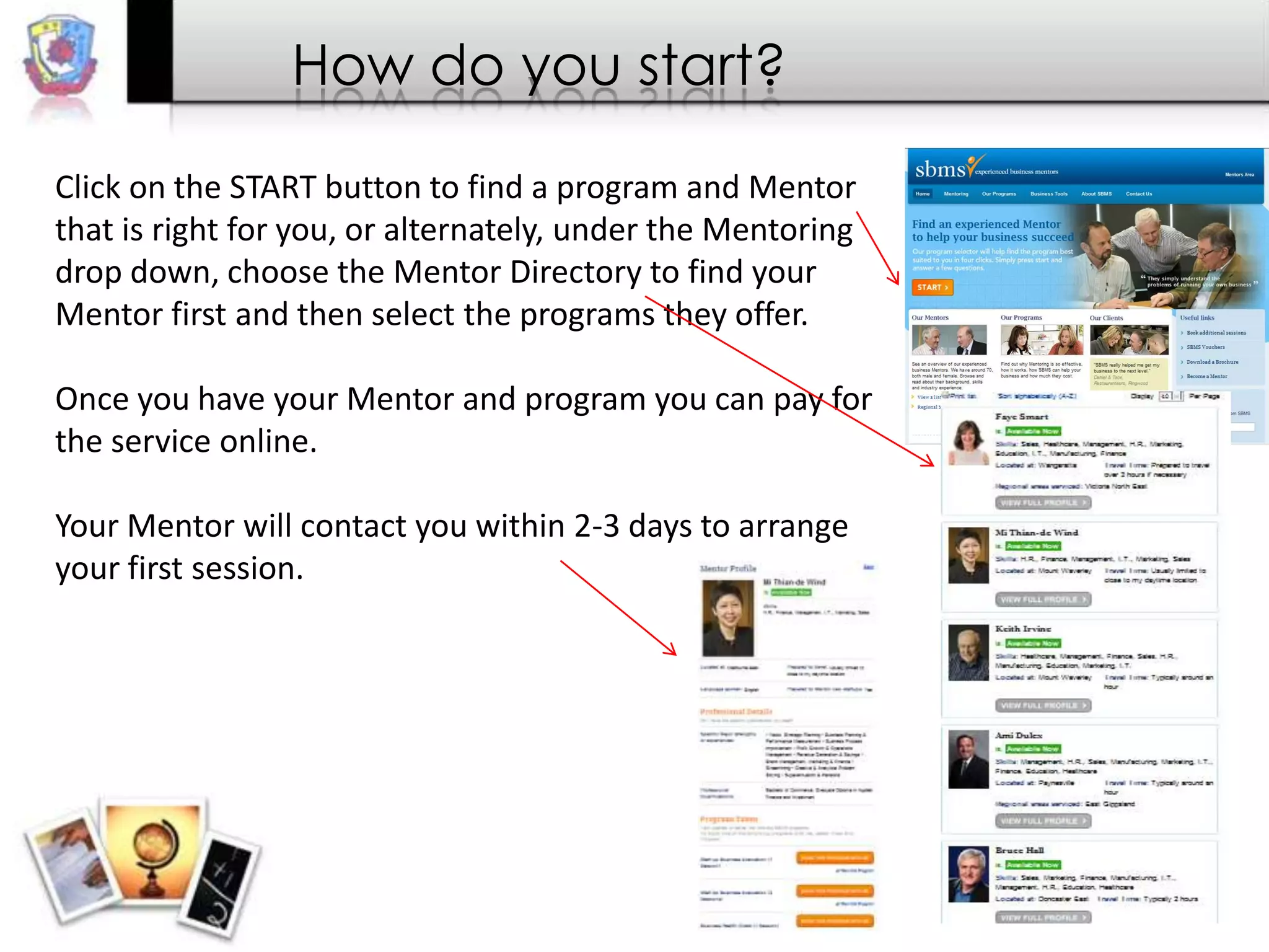 How do you start?
Click on the START button to find a program and Mentor
that is right for you, or alternately, under the Mentoring
drop down, choose the Mentor Directory to find your
Mentor first and then select the programs they offer.
Once you have your Mentor and program you can pay for
the service online.
Your Mentor will contact you within 2-3 days to arrange
your first session.

 