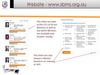 Website - www.sbms.org.au

The client can look
at the CV’s of all our
Mentors as well as
see which Mentors
are available and
located nearby.

The client can also
choose a Mentor
based on an industry
or skill.

 