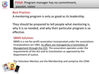 Pitfall: Program manager has no commitment,
passion, vision
Best Practice:
A. mentoring program is only as good as its leadership.

They should be prepared to tell people what mentoring is,
why it is so needed, and why their particular program is so
effective.
SBMS Solution:
SBMS is a not-for-profit association incorporated under the associations
Incorporations act 1981. Its affairs are managed by a Committee of
Management through the CEO. The association operates under the
requirements of the Act and its Constitution as approved by the
Department of Justice.
The Volunteer Mentors are the Membership and comprise the COM.

 