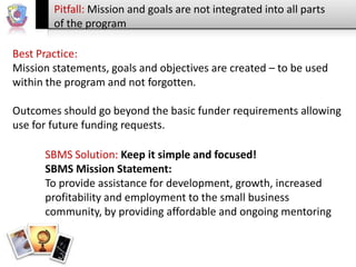 Pitfall: Mission and goals are not integrated into all parts
of the program
Best Practice:
.
Mission statements, goals and objectives are created – to be used
within the program and not forgotten.
Outcomes should go beyond the basic funder requirements allowing
use for future funding requests.

SBMS Solution: Keep it simple and focused!
SBMS Mission Statement:
To provide assistance for development, growth, increased
profitability and employment to the small business
community, by providing affordable and ongoing mentoring

 