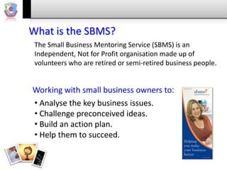 What is the SBMS?
The Small Business Mentoring Service (SBMS) is an
Independent, Not for Profit organisation made up of
volunteers who are retired or semi-retired business people.

Working with small business owners to:
• Analyse the key business issues.
• Challenge preconceived ideas.
• Build an action plan.
• Help them to succeed.

 
