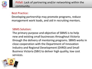 Pitfall: Lack of partnering and/or networking within the
community.
Best Practice:
Developing partnership may promote programs, reduce
management work loads, and aid in recruiting mentors.
SBMS Solution:
The primary purpose and objective of SBMS is to help
new and existing small businesses throughout Victoria
through the delivery of mentoring programs. SBMS works in
close cooperation with the Department of Innovation
Industry and Regional Development (DIIRD) and Small
Business Victoria (SBV) to deliver high quality, low cost
services.

 