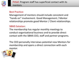 Pitfall: Program staff has superficial contact with its
mentors.
Best Practice:
Management of mentors should include consistent and
“hands on” involvement. Good Management / Mentor
relationships promote good Mentor / Client relationships.
SBMS Solution:
The membership has regular monthly meetings to
conduct organizational business and to provide direct
contact with the SBMS CEO, staff and partner programs.
The CEO personally interviews potential new Mentors for
membership and opens a direct connection with each
mentor.

 