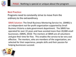 Pitfall: Nothing is special or unique about the program
Best Practice:
Programs need to constantly strive to move from the
ordinary to the extraordinary.
SBMS Solution: The Small Business Mentoring Service Inc. (SMBS) is
an independent not-for-profit organization supported by Small
Business Victoria a state government department. The SBMS has
operated for over 22 years and have assisted more than 20,000 small
businesses. (SBMS, 2010) The mentors at SBMS are all volunteers
and give their time for free. This enables the service to be very cost
effective. The mentors, who are members of the organization, are
selected for their experience, people skills and their passion for
helping businesses succeed.

 