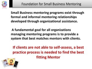 Foundation for Small Business Mentoring
Small Business mentoring programs exist through
formal and informal mentoring relationships
developed through organizational assistance.
A fundamental goal for all organizations
managing mentoring programs is to provide a
system that best matches mentors with clients.

If clients are not able to self-assess, a best
practice process is needed to find the best
fitting Mentor

 