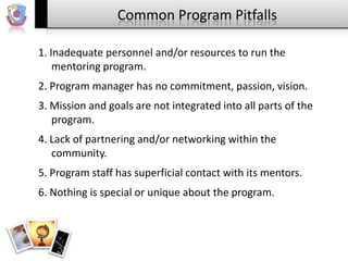 Common Program Pitfalls
1. Inadequate personnel and/or resources to run the
mentoring program.

2. Program manager has no commitment, passion, vision.
3. Mission and goals are not integrated into all parts of the
program.
4. Lack of partnering and/or networking within the
community.
5. Program staff has superficial contact with its mentors.
6. Nothing is special or unique about the program.

 