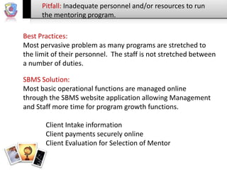 Pitfall: Inadequate personnel and/or resources to run
the mentoring program.
Best Practices:
Most pervasive problem as many programs are stretched to
the limit of their personnel. The staff is not stretched between
a number of duties.
SBMS Solution:
Most basic operational functions are managed online
through the SBMS website application allowing Management
and Staff more time for program growth functions.
Client Intake information
Client payments securely online
Client Evaluation for Selection of Mentor

 