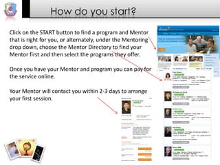 How do you start?
Click on the START button to find a program and Mentor
that is right for you, or alternately, under the Mentoring
drop down, choose the Mentor Directory to find your
Mentor first and then select the programs they offer.
Once you have your Mentor and program you can pay for
the service online.
Your Mentor will contact you within 2-3 days to arrange
your first session.

 