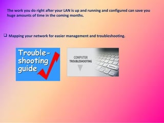 The work you do right after your LAN is up and running and configured can save you
huge amounts of time in the coming months.
Mapping your network for easier management and troubleshooting.