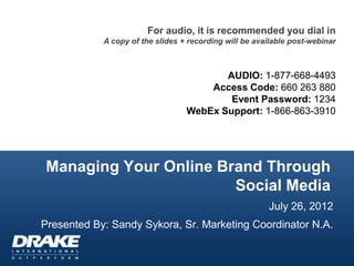For audio, it is recommended you dial in
            A copy of the slides + recording will be available post-webinar



                                         AUDIO: 1-877-668-4493
                                      Access Code: 660 263 880
                                          Event Password: 1234
                                  WebEx Support: 1-866-863-3910




Managing Your Online Brand Through
                       Social Media
                                                        July 26, 2012
Presented By: Sandy Sykora, Sr. Marketing Coordinator N.A.
 