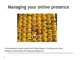 Managing your online presence 
This presentation contains content from Dr Helen Webster ‘s The Researcher Online: 
Building an Online Identity. The slides are available here: 
http://dh23things.wordpress.com/2012/10/10/the-researcher-online-building-your-online-identity/. 
 