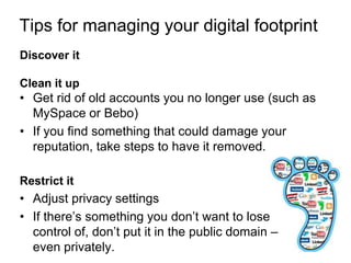 Tips for managing your digital footprint 
Discover it 
Clean it up 
• Get rid of old accounts you no longer use (such as 
MySpace or Bebo) 
• If you find something that could damage your 
reputation, take steps to have it removed. 
Restrict it 
• Adjust privacy settings 
• If there’s something you don’t want to lose 
control of, don’t put it in the public domain – 
even privately. 
 