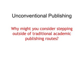 Unconventional Publishing 
Why might you consider stepping 
outside of traditional academic 
publishing routes? 
 
