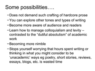 Some possibilities…. 
−Does not demand such crafting of hardcore prose 
−You can explore other tones and types of writing 
−Become more aware of audience and readers 
−Learn how to manage colloquialism and levity – 
contrasted to the “dutiful absolutism” of academic 
work 
−Becoming more nimble 
−Stops yourself worrying that hours spent writing or 
thinking in what you might consider to be 
‘unacademic’ ways eg poetry, short stories, reviews, 
essays, blogs, etc. is wasted time 
 