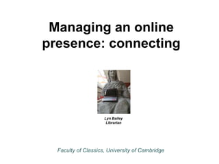Managing an online 
presence: connecting 
Lyn Bailey 
Librarian 
Faculty of Classics, University of Cambridge 
 