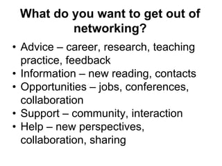 What do you want to get out of 
networking? 
• Advice – career, research, teaching 
practice, feedback 
• Information – new reading, contacts 
• Opportunities – jobs, conferences, 
collaboration 
• Support – community, interaction 
• Help – new perspectives, 
collaboration, sharing 
 