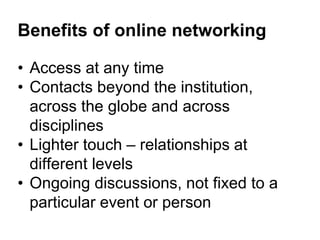 Benefits of online networking 
• Access at any time 
• Contacts beyond the institution, 
across the globe and across 
disciplines 
• Lighter touch – relationships at 
different levels 
• Ongoing discussions, not fixed to a 
particular event or person 
 
