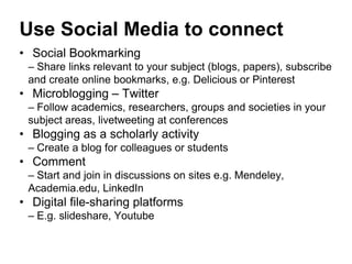 Use Social Media to connect 
• Social Bookmarking 
– Share links relevant to your subject (blogs, papers), subscribe 
and create online bookmarks, e.g. Delicious or Pinterest 
• Microblogging – Twitter 
– Follow academics, researchers, groups and societies in your 
subject areas, livetweeting at conferences 
• Blogging as a scholarly activity 
– Create a blog for colleagues or students 
• Comment 
– Start and join in discussions on sites e.g. Mendeley, 
Academia.edu, LinkedIn 
• Digital file-sharing platforms 
– E.g. slideshare, Youtube 
 