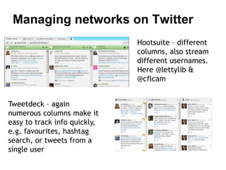Managing networks on Twitter 
Hootsuite – different 
columns, also stream 
different usernames. 
Here @lettylib & 
@cflcam 
Tweetdeck – again 
numerous columns make it 
easy to track info quickly, 
e.g. favourites, hashtag 
search, or tweets from a 
single user 
 