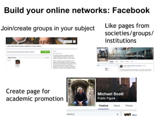 Build your online networks: Facebook 
Join/create groups in your subject 
Create page for 
academic promotion 
Like pages from 
societies/groups/ 
institutions 
 