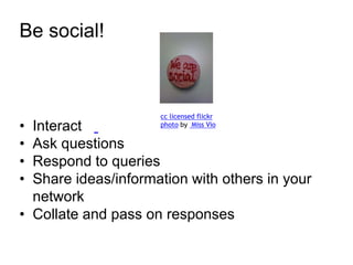 Be social! 
cc licensed flickr 
photo by Miss Vio 
• Interact 
• Ask questions 
• Respond to queries 
• Share ideas/information with others in your 
network 
• Collate and pass on responses 
 
