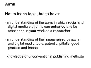 Aims 
Not to teach tools, but to have: 
• an understanding of the ways in which social and 
digital media platforms can enhance and be 
embedded in your work as a researcher 
• an understanding of the issues raised by social 
and digital media tools, potential pitfalls, good 
practice and impact. 
• knowledge of unconventional publishing methods 
 