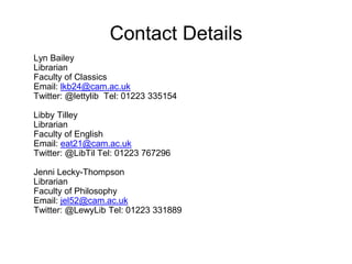 Contact Details 
Lyn Bailey 
Librarian 
Faculty of Classics 
Email: lkb24@cam.ac.uk 
Twitter: @lettylib Tel: 01223 335154 
Libby Tilley 
Librarian 
Faculty of English 
Email: eat21@cam.ac.uk 
Twitter: @LibTil Tel: 01223 767296 
Jenni Lecky-Thompson 
Librarian 
Faculty of Philosophy 
Email: jel52@cam.ac.uk 
Twitter: @LewyLib Tel: 01223 331889 
