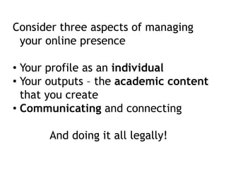 Consider three aspects of managing 
your online presence 
• Your profile as an individual 
• Your outputs – the academic content 
that you create 
• Communicating and connecting 
And doing it all legally! 
 