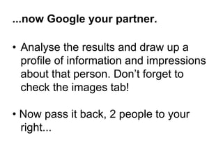 ...now Google your partner. 
• Analyse the results and draw up a 
profile of information and impressions 
about that person. Don’t forget to 
check the images tab! 
• Now pass it back, 2 people to your 
right... 
 
