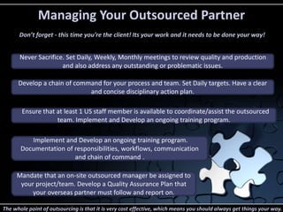 Managing Your Outsourced Partner 
Don’t forget - this time you're the client! Its your work and it needs to be done your way! 
Never Sacrifice. Set Daily, Weekly, Monthly meetings to review quality and production 
and also address any outstanding or problematic issues. 
Develop a chain of command for your process and team. Set Daily targets. Have a clear 
and concise disciplinary action plan. 
Ensure that at least 1 US staff member is available to coordinate/assist the outsourced 
team. Implement and Develop an ongoing training program. 
Implement and Develop an ongoing training program. 
Documentation of responsibilities, workflows, communication 
and chain of command . 
Mandate that an on-site outsourced manager be assigned to 
your project/team. Develop a Quality Assurance Plan that 
your overseas partner must follow and report on. 
The whole point of outsourcing is that it is very cost effective, which means you should always get things your way. 

