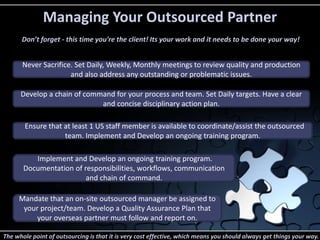 Managing Your Outsourced Partner 
Don’t forget - this time you're the client! Its your work and it needs to be done your way! 
Never Sacrifice. Set Daily, Weekly, Monthly meetings to review quality and production 
and also address any outstanding or problematic issues. 
Develop a chain of command for your process and team. Set Daily targets. Have a clear 
and concise disciplinary action plan. 
Ensure that at least 1 US staff member is available to coordinate/assist the outsourced 
team. Implement and Develop an ongoing training program. 
Implement and Develop an ongoing training program. 
Documentation of responsibilities, workflows, communication 
and chain of command. 
Mandate that an on-site outsourced manager be assigned to 
your project/team. Develop a Quality Assurance Plan that 
your overseas partner must follow and report on. 
The whole point of outsourcing is that it is very cost effective, which means you should always get things your way. 
