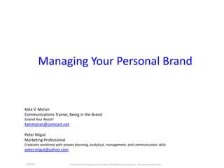 Managing Your Personal Brand


Kate V. Moran
Communications Trainer, Being in the Brand
Extend Your Reach!
katvmoran@comcast.net

Peter Migut
Marketing Professional
Creativity combined with proven planning, analytical, management, and communication skills
peter.migut@yahoo.com


 4/13/12                     Prepared for NJ Department of Labor & Workforce Development. Use by permission only.
 