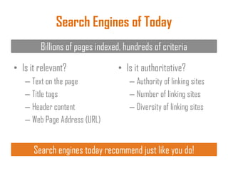 Search Engines of Today
• Is it relevant?
– Text on the page
– Title tags
– Header content
– Web Page Address (URL)
• Is it authoritative?
– Authority of linking sites
– Number of linking sites
– Diversity of linking sites
Billions of pages indexed, hundreds of criteria
Search engines today recommend just like you do!
 