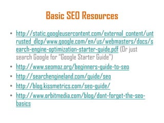 Basic SEO Resources
• http://static.googleusercontent.com/external_content/unt
rusted_dlcp/www.google.com/en/us/webmasters/docs/s
earch-engine-optimization-starter-guide.pdf (Or just
search Google for “Google Starter Guide”)
• http://www.seomoz.org/beginners-guide-to-seo
• http://searchengineland.com/guide/seo
• http://blog.kissmetrics.com/seo-guide/
• http://www.orbitmedia.com/blog/dont-forget-the-seo-
basics
 