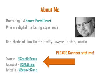 About Me
Marketing GM Sears PartsDirect
14 years digital marketing experience
Dad, Husband, Son, Golfer, Gadfly, Lawyer, Leader, Lunatic
PLEASE Connect with me!
Twitter – @SeanMcGinnis
Facebook - @SMcGinnis
LinkedIn - @SeanMcGinnis
 
