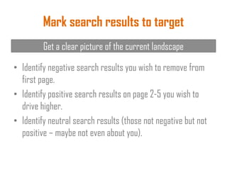 Mark search results to target
• Identify negative search results you wish to remove from
first page.
• Identify positive search results on page 2-5 you wish to
drive higher.
• Identify neutral search results (those not negative but not
positive – maybe not even about you).
Get a clear picture of the current landscape
 