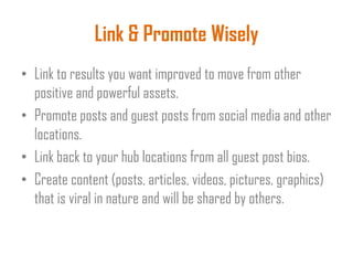Link & Promote Wisely
• Link to results you want improved to move from other
positive and powerful assets.
• Promote posts and guest posts from social media and other
locations.
• Link back to your hub locations from all guest post bios.
• Create content (posts, articles, videos, pictures, graphics)
that is viral in nature and will be shared by others.
 